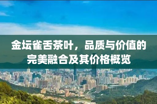 金坛雀舌茶叶，品质与价值的完美融合及其价格概览