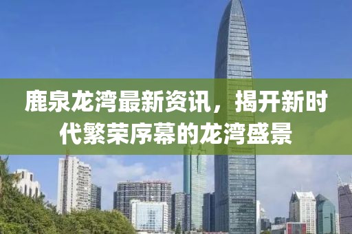 鹿泉龙湾最新资讯，揭开新时代繁荣序幕的龙湾盛景