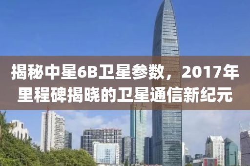 揭秘中星6B卫星参数，2017年里程碑揭晓的卫星通信新纪元