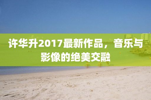 许华升2017最新作品，音乐与影像的绝美交融