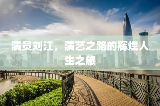 演员刘江，演艺之路的辉煌人生之旅