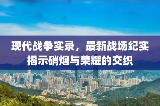 现代战争实录，最新战场纪实揭示硝烟与荣耀的交织