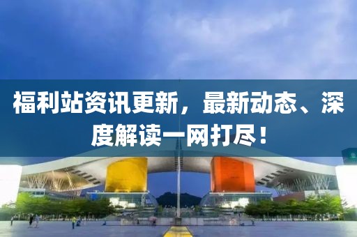 福利站资讯更新，最新动态、深度解读一网打尽！