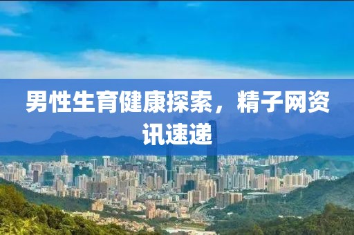 男性生育健康探索，精子网资讯速递