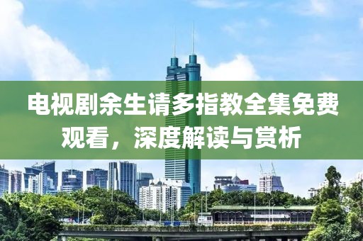 电视剧余生请多指教全集免费观看，深度解读与赏析