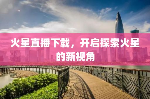 火星直播下载，开启探索火星的新视角