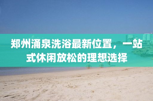 郑州涌泉洗浴最新位置，一站式休闲放松的理想选择