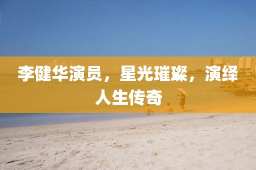 李健华演员，星光璀璨，演绎人生传奇