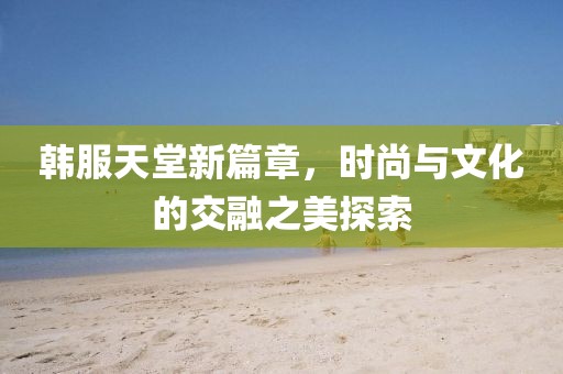 韩服天堂新篇章，时尚与文化的交融之美探索