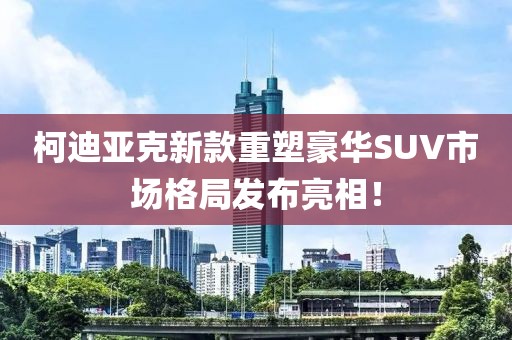 柯迪亚克新款重塑豪华SUV市场格局发布亮相！