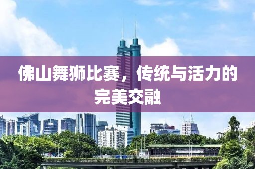 佛山舞狮比赛，传统与活力的完美交融