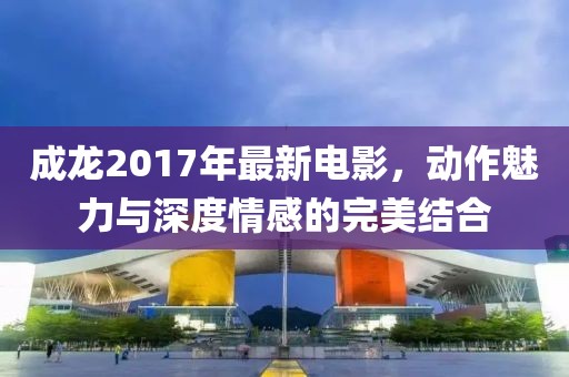 成龙2017年最新电影，动作魅力与深度情感的完美结合