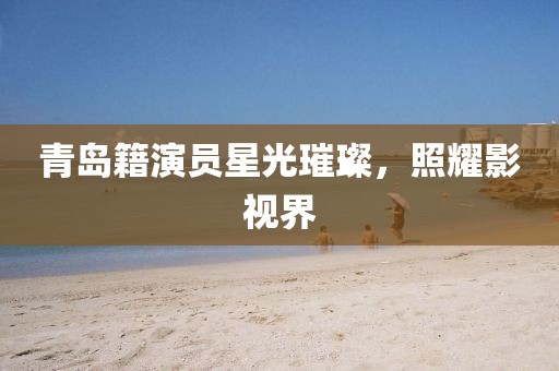 青岛籍演员星光璀璨，照耀影视界