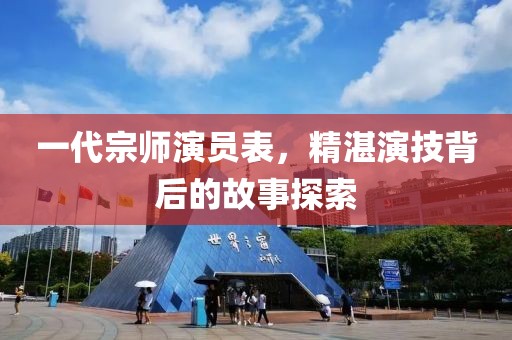 一代宗师演员表，精湛演技背后的故事探索