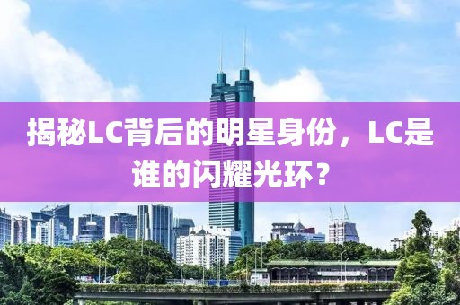 揭秘LC背后的明星身份，LC是谁的闪耀光环？