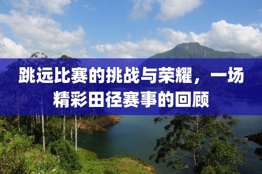 跳远比赛的挑战与荣耀，一场精彩田径赛事的回顾