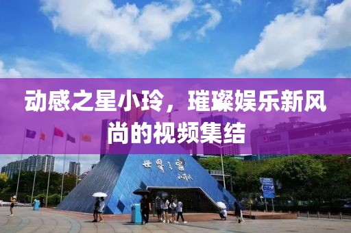 动感之星小玲，璀璨娱乐新风尚的视频集结