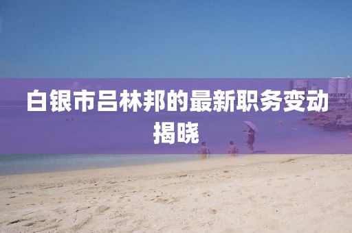 白银市吕林邦的最新职务变动揭晓