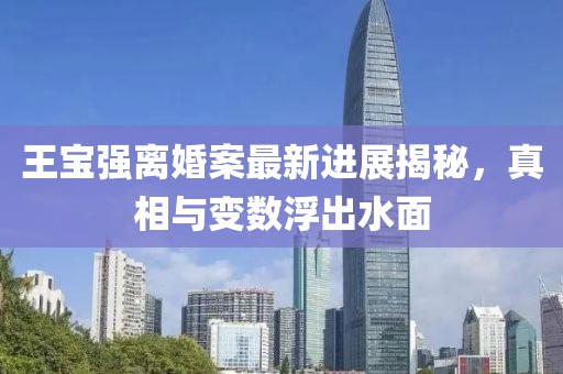王宝强离婚案最新进展揭秘，真相与变数浮出水面