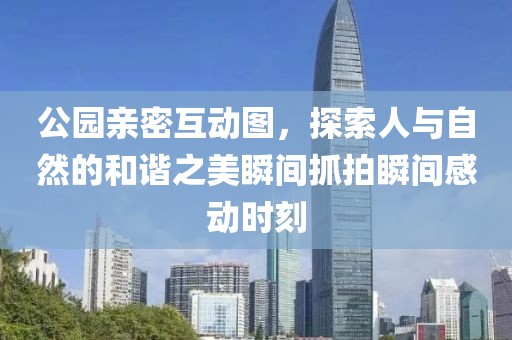 公园亲密互动图，探索人与自然的和谐之美瞬间抓拍瞬间感动时刻