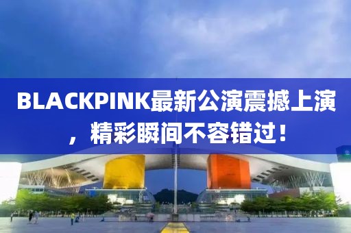 BLACKPINK最新公演震撼上演，精彩瞬间不容错过！