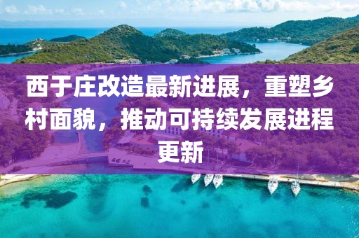 西于庄改造最新进展，重塑乡村面貌，推动可持续发展进程更新