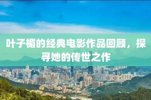 叶子楣的经典电影作品回顾，探寻她的传世之作