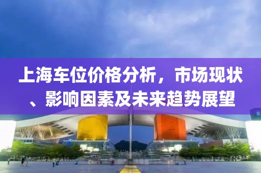 上海车位价格分析，市场现状、影响因素及未来趋势展望