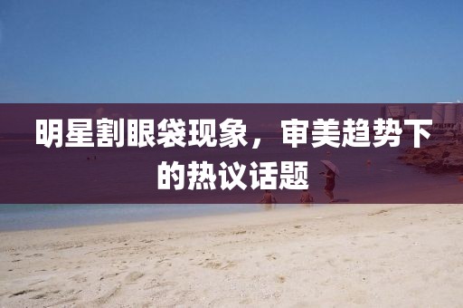 明星割眼袋现象，审美趋势下的热议话题