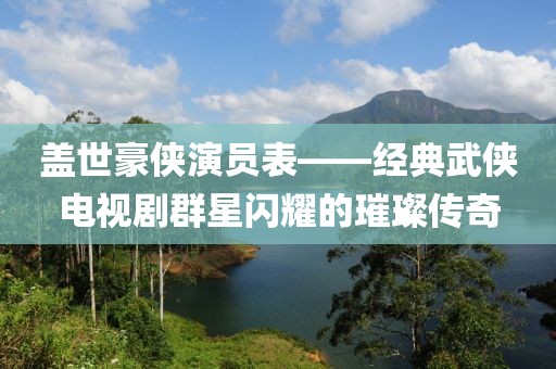 盖世豪侠演员表——经典武侠电视剧群星闪耀的璀璨传奇