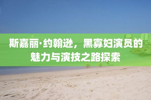 斯嘉丽·约翰逊，黑寡妇演员的魅力与演技之路探索