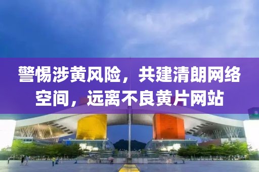 警惕涉黄风险，共建清朗网络空间，远离不良黄片网站