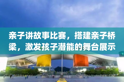 亲子讲故事比赛，搭建亲子桥梁，激发孩子潜能的舞台展示