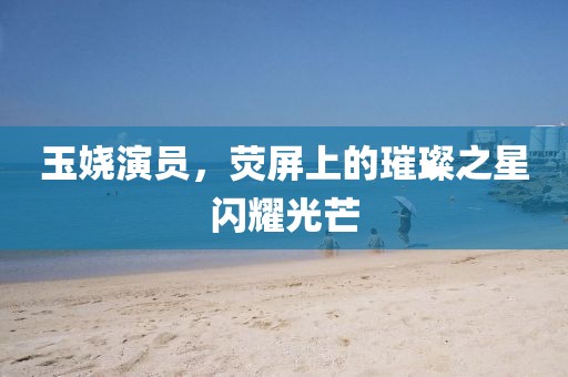 玉娆演员，荧屏上的璀璨之星闪耀光芒