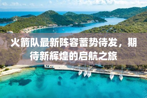 火箭队最新阵容蓄势待发，期待新辉煌的启航之旅