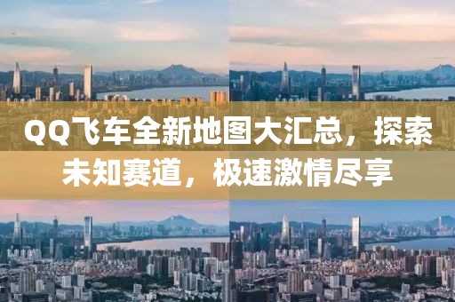 QQ飞车全新地图大汇总，探索未知赛道，极速激情尽享