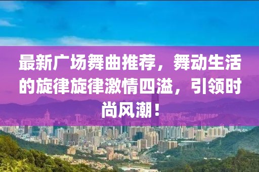 最新广场舞曲推荐，舞动生活的旋律旋律激情四溢，引领时尚风潮！
