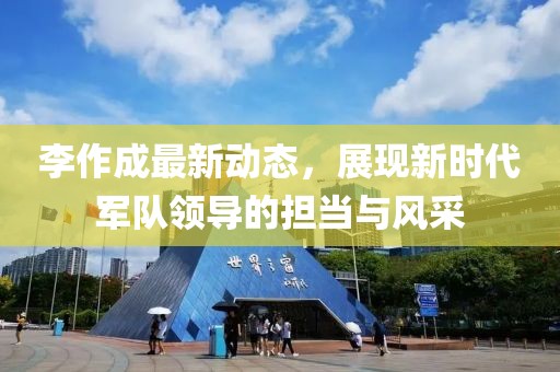 李作成最新动态，展现新时代军队领导的担当与风采