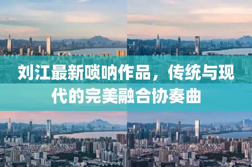 刘江最新唢呐作品，传统与现代的完美融合协奏曲