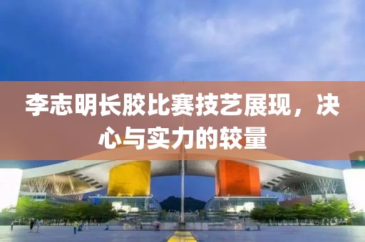李志明长胶比赛技艺展现，决心与实力的较量
