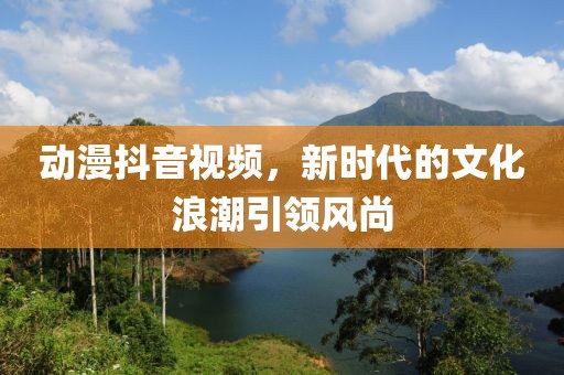 动漫抖音视频，新时代的文化浪潮引领风尚