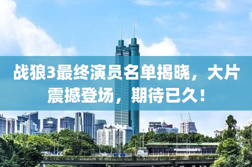 战狼3最终演员名单揭晓，大片震撼登场，期待已久！