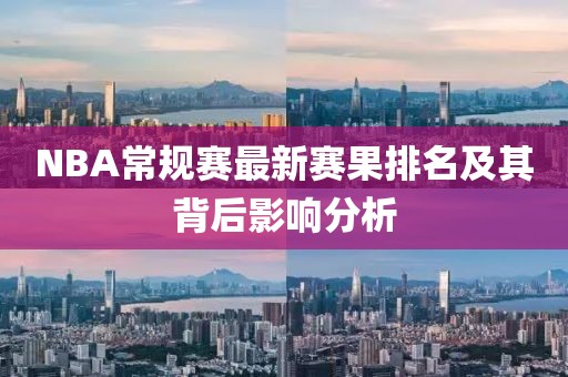 NBA常规赛最新赛果排名及其背后影响分析