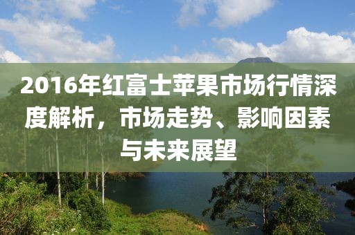 2016年红富士苹果市场行情深度解析，市场走势、影响因素与未来展望