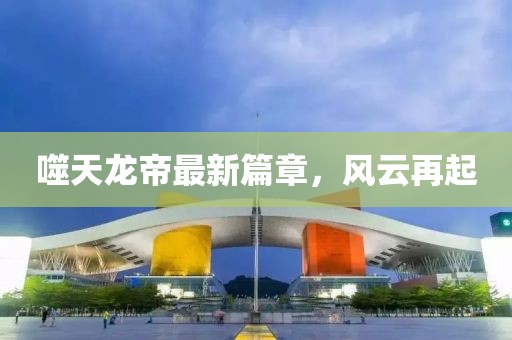 噬天龙帝最新篇章，风云再起