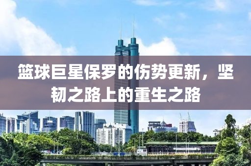 篮球巨星保罗的伤势更新，坚韧之路上的重生之路