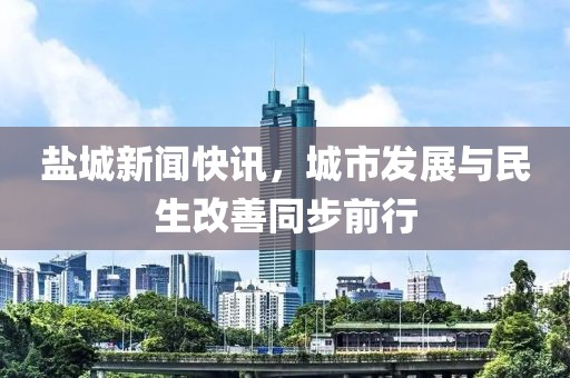 盐城新闻快讯，城市发展与民生改善同步前行