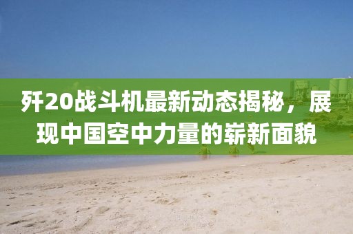 歼20战斗机最新动态揭秘，展现中国空中力量的崭新面貌