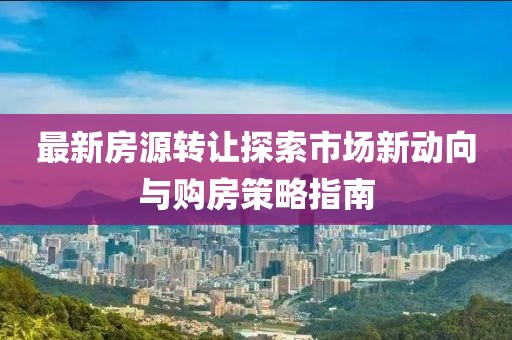 最新房源转让探索市场新动向与购房策略指南