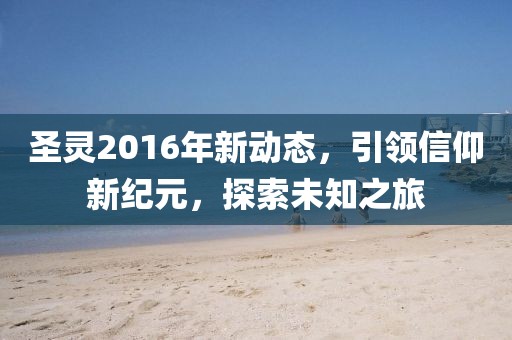 圣灵2016年新动态，引领信仰新纪元，探索未知之旅